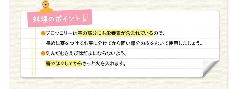 料理のポイント　ブロッコリーは茎の部分にも栄養素が含まれているので、長めに茎をつけて小房に分けてから固い部分の皮をむいて使用しましょう。刻んだむきえびはだまにならないよう、箸でほぐしてからさっと火を入れます。
