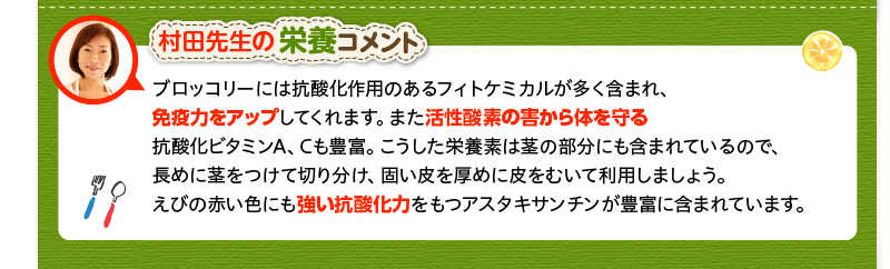 村田先生の栄養コメント　ブロッコリーには抗酸化作用のあるフィトケミカルが多く含まれ、免疫力をアップしてくれます。また活性酸素の害から体を守る抗酸化ビタミンA、Cも豊富。こうした栄養素は茎の部分にも含まれているので、長めに茎をつけて切り分け、固い皮を厚めに皮をむいて利用しましょう。えびの赤い色にも強い抗酸化力をもつアスタキサンチンが豊富に含まれています。