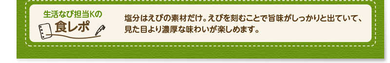 生活なび担当Ｋの食レポ　塩分はえびの素材だけ。えびを刻むことで旨味がしっかりと出ていて、見た目より濃厚な味わいが楽しめます。