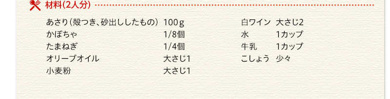 材料（2人分）　あさり（殻つき、砂出ししたもの）　100ｇ　かぼちゃ　1/8個　たまねぎ　1/4個　オリーブオイル　大さじ1　小麦粉　大さじ1　白ワイン　大さじ2　水　1カップ　牛乳　1カップ　こしょう　少々