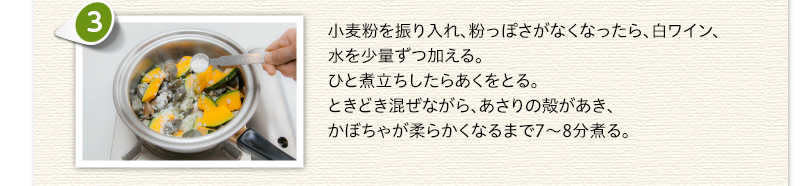 小麦粉を振り入れ、粉っぽさがなくなったら、白ワイン、水を少量ずつ加える。ひと煮立ちしたらあくをとる。ときどき混ぜながら、あさりの殻があき、かぼちゃが柔らかくなるまで7～8分煮る。
