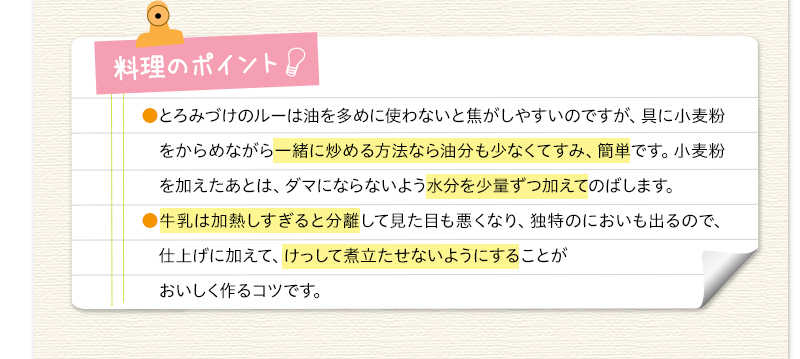 料理のポイント　とろみづけのルーは油を多めに使わないと焦がしやすいのですが、具に小麦粉をからめながら一緒に炒める方法なら油分も少なくてすみ、簡単です。小麦粉を加えあとは、ダマにならないよう水分を少量ずつ加えてのばします。牛乳は加熱しすぎると分離して見た目も悪くなり、独特のにおいも出るので、仕上げに加えて、けっして煮立たせないようにすることがおいしく作るコツです。
