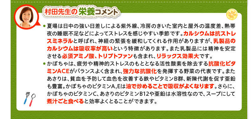 村田先生の栄養コメント　夏場は日中の強い日差しによる紫外線、冷房のきいた室内と屋外の温度差、熱帯夜の睡眠不足などによってストレスを感じやすい季節です。カルシウムは抗ストレスミネラルと呼ばれ、神経の緊張を緩和してくれる作用がありますが、乳製品のカルシウムは吸収率が高いという特徴があります。また乳製品には精神を安定させる必須アミノ酸、トリプトファンも含まれ、リラックス効果大です。かぼちゃは、疲労や精神的ストレスのもととなる活性酸素を除去する抗酸化ビタミンACEがバランスよく含まれ、強力な抗酸化を発揮する野菜の代表です。またあさりは、貧血を予防して血色を改善する鉄やビタミンB群、新陳代謝を促す亜鉛も豊富。かぼちゃのビタミンA,Eは油で炒めることで吸収がよくなります。さらに、かぼちゃのビタミンC、あさりのビタミンB12や亜鉛は水溶性なので、スープにして煮汁ごと食べると効率よくとることができます。