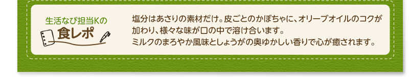 生活なび担当Ｋの食レポ　塩分はあさりの素材だけ。皮ごとのかぼちゃに、オリーブオイルのコクが加わり、様々な味が口の中で溶け合います。ミルクのまろやか風味としょうがの奥ゆかしい香りで心が癒されます。