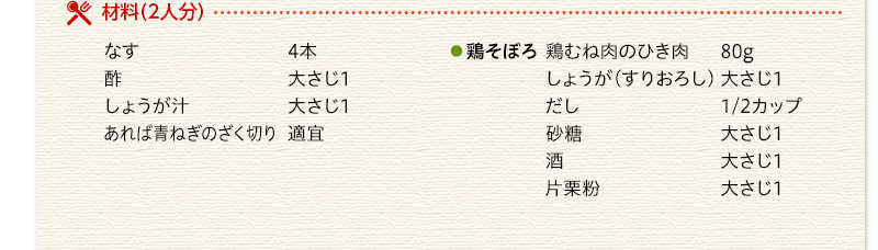材料（2人分）　なす　4本　酢　大さじ1　しょうが汁　大さじ1　鶏そぼろ　鶏むね肉のひき肉　80g　しょうが（すりおろし）　大さじ1　だし　1/2カップ　砂糖　大さじ1　酒　大さじ1　片栗粉　大さじ1　あれば青ねぎのざく切り　適宜