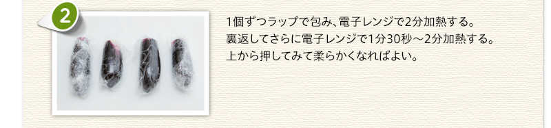 1個ずつラップで包み、電子レンジで2分加熱する。裏返してさらに電子レンジで1分30秒～2分加熱する。上から押してみて柔らかくなればよい。