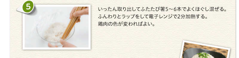 いったん取り出してふたたび箸5～6本でよくほぐし混ぜる。ふんわりとラップをして電子レンジで2分加熱する。鶏肉の色が変わればよい。