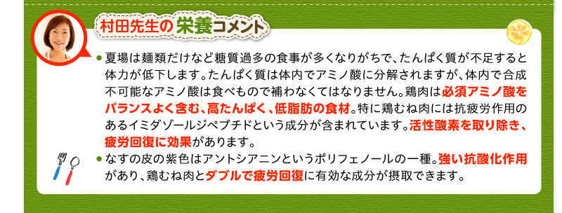 村田先生の栄養コメント　夏場は麺類だけなど糖質過多の食事が多くなりがちで、たんぱく質が不足すると体力が低下します。たんぱく質は体内でアミノ酸に分解されますが、体内で合成不可能なアミノ酸は食べもので補わなくてはなりません。鶏肉は必須アミノ酸をバランスよく含む、高たんぱく、低脂肪の食材。特に鶏むね肉には抗疲労作用のあるイミダゾールジペプチドという成分が含まれています。活性酸素を取り除き、疲労回復に効果があります。なすの皮の紫色はアントシアニンというポリフェノールの一種。強い抗酸化作用があり、鶏むね肉とダブルで疲労回復に有効な成分が摂取できます。