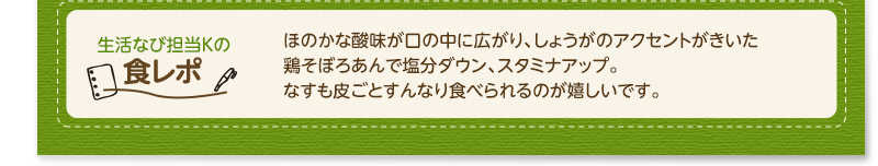 生活なび担当Ｋの食レポ　ほのかな酸味が口の中に広がり、しょうがのアクセントがきいた鶏そぼろあんで塩分ダウン、スタミナアップ。なすも皮ごとすんなり食べられるのが嬉しいです。