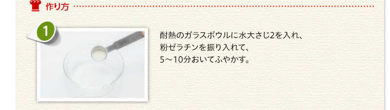 作り方　耐熱のガラスボウルに水大さじ2を入れ、粉ゼラチンを振り入れて、5～10分おいてふやかす。