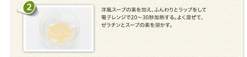 洋風スープの素を加え、ふんわりとラップをして電子レンジで20～30秒加熱する。よく混ぜて、ゼラチンとスープの素を溶かす。