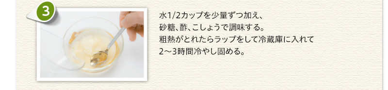 水1/2カップを少量ずつ加え、砂糖、酢、こしょうで調味する。粗熱がとれたらラップをして冷蔵庫に入れて2～3時間冷やし固める。