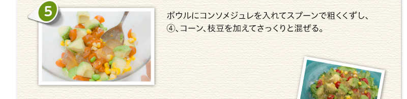 ボウルにコンソメジュレを入れてスプーンで粗くくずし、④、コーン、枝豆を加えてさっくりと混ぜる。