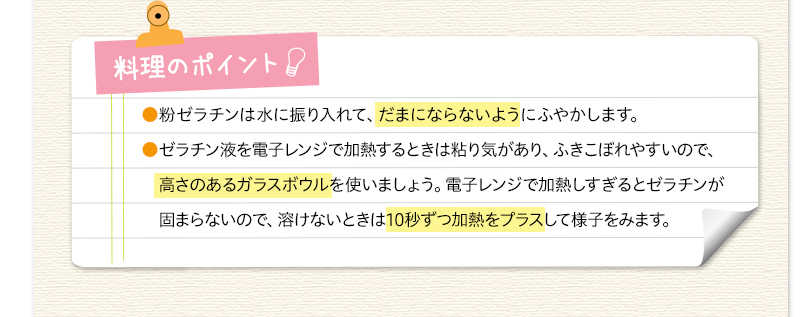 料理のポイント　粉ゼラチンは水に振り入れて、だまにならないようにふやかします。ゼラチン液を電子レンジで加熱するときは粘り気があり、ふきこぼれやすいので、高さのあるガラスボウルを使いましょう。電子レンジで加熱しすぎるとゼラチンが固まらないので、溶けないときは10秒ずつ加熱をプラスして様子をみます。