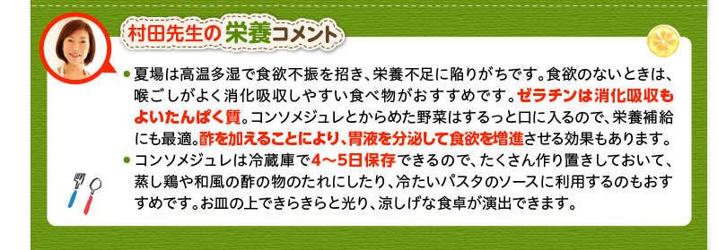 村田先生の栄養コメント　夏場は高温多湿で食欲不振を招き、栄養不足に陥りがちです。食欲のないときは、喉ごしがよく消化吸収しやすい食べ物がおすすめです。ゼラチンは消化吸収もよいたんぱく質。コンソメジュレとからめた野菜はするっと口に入るので、栄養補給にも最適。酢を加えることにより、胃液を分泌して食欲を増進させる効果もあります。コンソメジュレは冷蔵庫で4～5日保存できるので、たくさん作り置きしておいて、蒸し鶏や和風の酢の物のたれにしたり、冷たいパスタのソースに利用するのもおすすめです。お皿の上できらきらと光り、涼しげな食卓が演出できます。