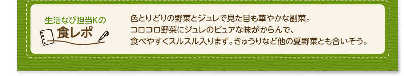 生活なび担当Ｋの食レポ　色とりどりの野菜とジュレで見た目も華やかな副菜。コロコロ野菜にジュレのピュアな味がからんで、食べやすくスルスル入ります。きゅうりなど他の夏野菜とも合いそう。