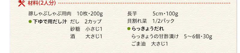 材料（2人分）　豚しゃぶしゃぶ用肉　200g　下ゆで用だし汁　だし　2カップ　砂糖　小さじ1　酒　大さじ1　長芋　100g　貝割れ菜　1/2パック　らっきょうだれ　らっきょうの甘酢漬け　30g　ごま油　大さじ1