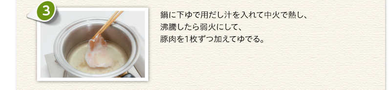 鍋に下ゆで用だし汁を入れて中火で熱し、沸騰したら弱火にして、豚肉を1枚ずつ加えてゆでる。