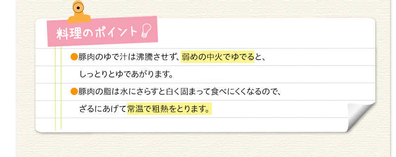 料理のポイント　豚肉のゆで汁は沸騰させず、弱めの中火でゆでると、しっとりとゆであがります。豚肉の脂は水にさらすと白く固まって食べにくくなるので、ざるにあげて常温で粗熱をとります。