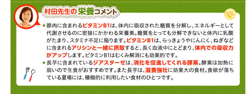 村田先生の栄養コメント　豚肉に含まれるビタミンB1は、体内に吸収された糖質を分解し、エネルギーとして代謝させるのに密接にかかわる栄養素。糖質をとっても分解できないと体内に乳酸がたまり、スタミナ不足に陥ります。ビタミンB1は、らっきょうやにんにく、ねぎなどに含まれるアリシンと一緒に摂取すると、長く血液中にとどまり、体内での吸収力がアップします。ビタミンB1はむくみ解消にも効果的です。長芋に含まれているジアスターゼは、消化を促進してくれる酵素。酵素は加熱に弱いので生食がおすすめです。また長芋は、滋養強壮に効果大の食材。食欲が落ちている夏場には、積極的に利用したい食材のひとつです。