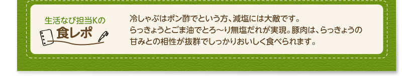 生活なび担当Ｋの食レポ　冷しゃぶはポン酢でという方、減塩には大敵です。らっきょうとごま油でとろ〜り無塩だれが実現。豚肉は、らっきょうの甘みとの相性が抜群でしっかりおいしく食べられます。