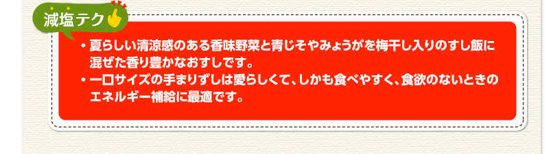 減塩テク　夏らしい清涼感のある香味野菜と青じそやみょうがを梅干し入りのすし飯に混ぜた香り豊かなおすしです。一口サイズの手まりずしは愛らしくて、しかも食べやすく、食欲のないときのエネルギー補給に最適です。