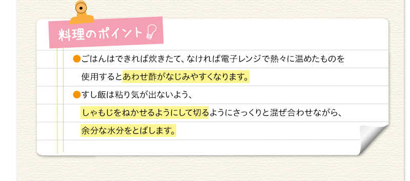 料理のポイント　ごはんはできれば炊きたて、なければ電子レンジで熱々に温めたものを使用するとあわせ酢がなじみやすくなります。すし飯は粘り気が出ないよう、しゃもじをねかせるようにして切るようにさっくりと混ぜ合わせながら、余分な水分をとばします。