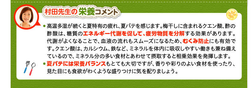 村田先生の栄養コメント　高温多湿が続くと夏特有の疲れ、夏バテを感じます。梅干しに含まれるクエン酸、酢の酢酸は、糖質のエネルギー代謝を促して、疲労物質を分解する効果があります。代謝がよくなることで、血液の流れもスムーズになるため、むくみ防止にも有効です。クエン酸は、カルシウム、鉄など、ミネラルを体内に吸収しやすい働きも兼ね備えているので、ミネラル分の多い食材とあわせて摂取すると相乗効果を発揮します。・夏バテには栄養バランスもとても大切ですが、香りや彩りのよい食材を使ったり、見た目にも食欲がわくような盛りつけに気を配りましょう。