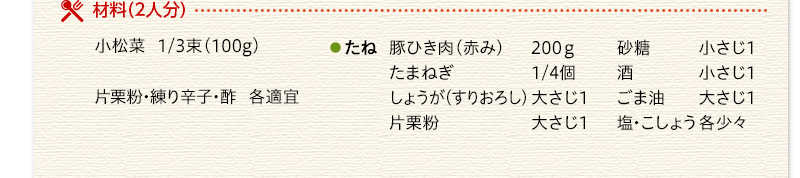 材料（2人分）　小松菜　1/3束（100g）　たね　豚ひき肉（赤み）200ｇ　たまねぎ　1/4個　しょうが（すりおろし）大さじ1　片栗粉　大さじ1　砂糖　小さじ1　酒　小さじ1　ごま油　大さじ1　塩・こしょう　各少々　片栗粉・練り辛子・酢　各適宜
