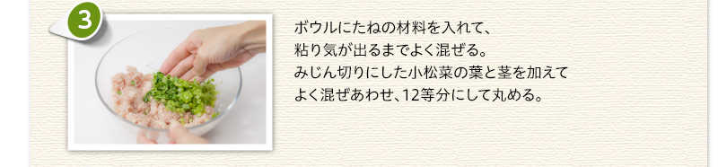 ボウルにたねの材料を入れて、粘り気が出るまでよく混ぜる。みじん切りにした小松菜の葉と茎を加えてよく混ぜあわせ、12等分にして丸める。