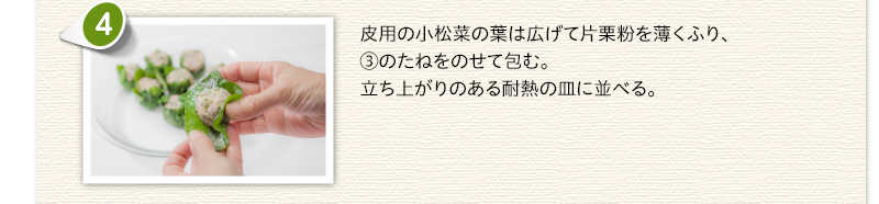 皮用の小松菜の葉は広げて片栗粉を薄くふり、③のたねをのせて包む。立ち上がりのある耐熱の皿に並べる。