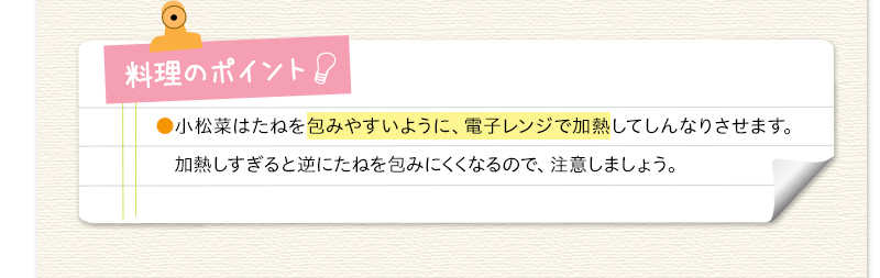 料理のポイント　小松菜はたねを包みやすいように、電子レンジで加熱してしんなりさせます。加熱しすぎると逆にたねを包みにくくなるので、注意しましょう。
