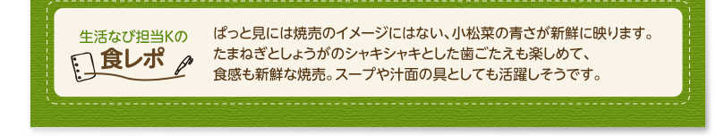 生活なび担当Ｋの食レポ　ぱっと見には焼売のイメージにはない、小松菜の青さが新鮮に映ります。たまねぎとしょうがのシャキシャキとした歯ごたえも楽しめて、食感も新鮮な焼売。スープや汁面の具としても活躍しそうです。