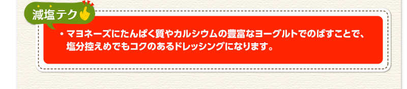 減塩テク　マヨネーズにたんぱく質やカルシウムの豊富なヨーグルトでのばすことで、塩分控えめでもコクのあるドレッシングになります。