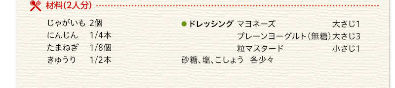 材料（2人分）　じゃがいも　2個　にんじん　1/4本　たまねぎ　1/8個　きゅうり　1/2本　ドレッシング　マヨネーズ　大さじ1　プレーンヨーグルト（無糖）大さじ3　粒マスタード　小さじ1　砂糖　塩　こしょう　各少々