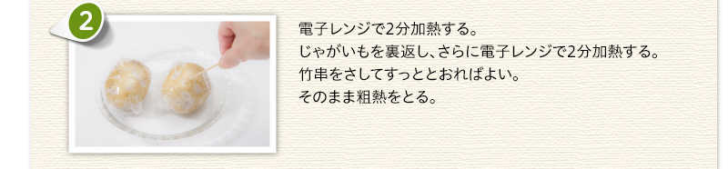 電子レンジで2分加熱する。じゃがいもを裏返し、さらに電子レンジで2分加熱する。竹串をさしてすっととおればよい。そのまま粗熱をとる。