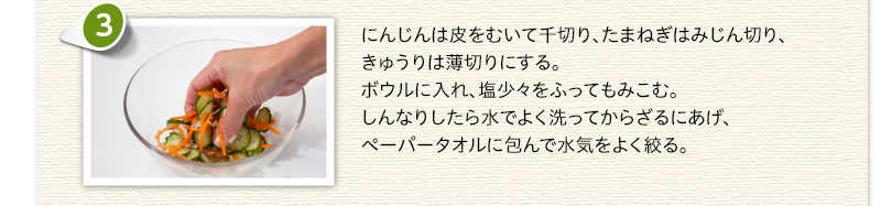にんじんは皮をむいて千切り、たまねぎはみじん切り、きゅうりは薄切りにする。ボウルに入れ、塩少々をふってもみこむ。しんなりしたら水でよく洗ってからざるにあげ、ペーパータオルに包んで水気をよく絞る。