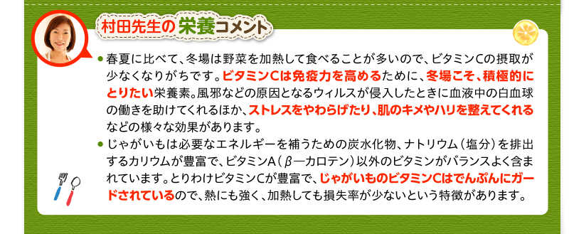 村田先生の栄養コメント　春夏に比べて、冬場は野菜を加熱して食べることが多いので、ビタミンCの摂取が少なくなりがちです。ビタミンCは免疫力を高めるために、冬場こそ、積極的にとりたい栄養素。風邪などの原因となるウィルスが侵入したときに血液中の白血球の働きを助けてくれるほか、ストレスをやわらげたり、肌のキメやハリを整えてくれるなどの様々な効果があります。じゃがいもは必要なエネルギーを補うための炭水化物、ナトリウム（塩分）を排出するカリウムが豊富で、ビタミンA（β―カロテン）以外のビタミンがバランスよく含まれています。とりわけビタミンCが豊富で、じゃがいものビタミンCはでんぷんにガードされているので、熱にも強く、加熱しても損失率が少ないという特徴があります。