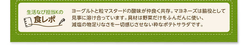 生活なび担当Ｋの食レポ　ヨーグルトと粒マスタードの酸味が仲良く共存。マヨネーズは脇役として見事に溶け合っています。具材は野菜だけをふんだんに使い、減塩の物足りなさを一切感じさせない粋なポテトサラダです。