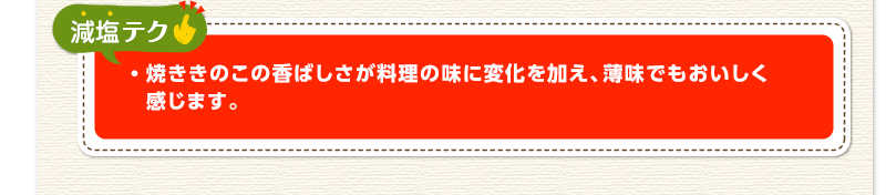 減塩テク　焼ききのこの香ばしさが料理の味に変化を加え、薄味でもおいしく感じます。