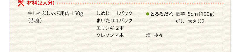 材料（2人分）　牛しゃぶしゃぶ用肉（赤身）150g　しめじ　1パック　まいたけ　1パック　エリンギ　2本　クレソン　4本　とろろだれ　長芋　5ｃｍ（100g）　だし　大さじ2　塩　少々