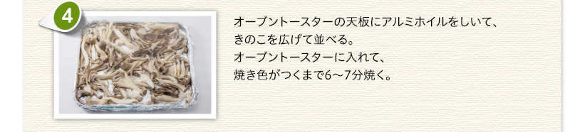 オーブントースターの天板にアルミホイルをしいて、きのこを広げて並べる。オーブントースターに入れて、焼き色がつくまで6～7分焼く。