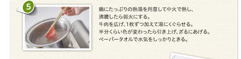 鍋にたっぷりの熱湯を用意して中火で熱し、沸騰したら弱火にする。牛肉を広げ、1枚ずつ加えて湯にくぐらせる。半分くらい色が変わったら引き上げ、ざるにあげる。ペーパータオルで水気をしっかりときる。