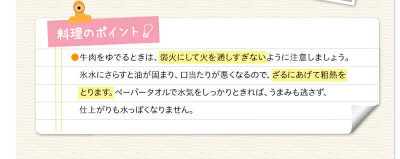 料理のポイント　牛肉をゆでるときは、弱火にして火を通しすぎないように注意しましょう。氷水にさらすと油が固まり、口当たりが悪くなるので、ざるにあげて粗熱をとります。ペーパータオルで水気をしっかりときれば、うまみも逃さず、仕上がりも水っぽくなりません。