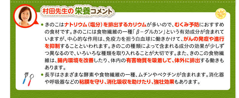 村田先生の栄養コメント　きのこはナトリウム（塩分）を排出するカリウムが多いので、むくみ予防におすすめの食材です。きのこには食物繊維の一種「β－グルカン」という有効成分が含まれていますが、中心的な作用は、免疫力を担う白血球に働きかけて、がんの発症や進行を抑制することといわれます。きのこの種類によって含まれる成分の効果が少しずつ異なるので、いろいろな種類を取り入れることが大切です。また、きのこの食物繊維は、腸内環境を改善したり、体内の有害物質を吸着して、体外に排出する働きもあります。長芋はさまざまな酵素や食物繊維の一種、ムチンやペクチンが含まれます。消化器や呼吸器などの粘膜を守り、消化吸収を助けたり、強壮効果もあります。