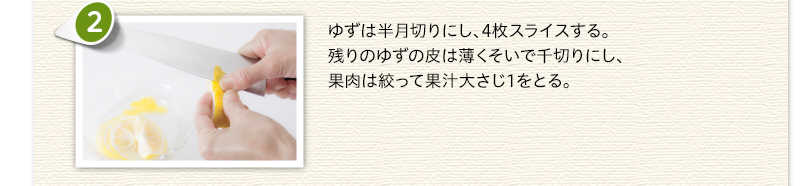 ゆずは半月切りにし、4枚スライスする。残りのゆずの皮は薄くそいで千切りにし、果肉は絞って果汁大さじ1をとる。