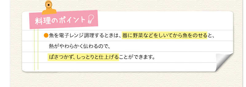 料理のポイント　魚を電子レンジ調理するときは、器に野菜などをしいてから魚をのせると、熱がやわらかく伝わるので、ぱさつかず、しっとりと仕上げることができます。