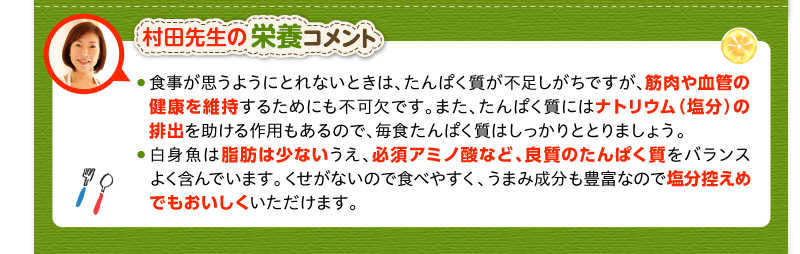 村田先生の栄養コメント　食事が思うようにとれないときは、たんぱく質が不足しがちですが、筋肉や血管の健康を維持するためにも不可欠です。また、たんぱく質にはナトリウム（塩分）の排出を助ける作用もあるので、毎食たんぱく質はしっかりととりましょう。白身魚は脂肪は少ないうえ、必須アミノ酸など、良質のたんぱく質をバランスよく含んでいます。くせがないので食べやすく、うまみ成分も豊富なので塩分控えめでもおいしくいただけます。