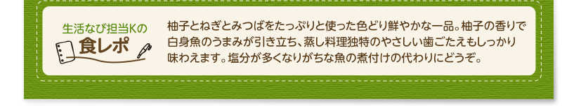 生活なび担当Ｋの食レポ　柚子とねぎとみつばをたっぷりと使った色どり鮮やかな一品。柚子の香りで白身魚のうまみが引き立ち、蒸し料理独特のやさしい歯ごたえもしっかり味わえます。塩分が多くなりがちな魚の煮付けの代わりにどうぞ。
