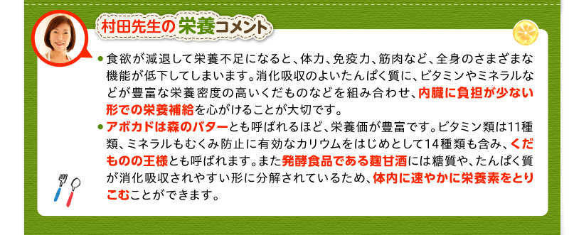 村田先生の栄養コメント　食欲が減退して栄養不足になると、体力、免疫力、筋肉など、全身のさまざまな機能が低下してしまいます。消化吸収のよいたんぱく質に、ビタミンやミネラルなどが豊富な栄養密度の高いくだものなどを組み合わせ、内臓に負担が少ない形での栄養補給を心がけることが大切です。　アボカドは森のバターとも呼ばれるほど、栄養価が豊富です。ビタミン類は11種類、ミネラルもむくみ防止に有効なカリウムをはじめとして14種類も含み、くだものの王様とも呼ばれます。また発酵食品である麹甘酒には糖質や、たんぱく質が消化吸収されやすい形に分解されているため、体内に速やかに栄養素をとりこむことができます。